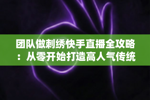 团队做刺绣快手直播全攻略:从零开始打造高人气传统手艺直播间 团队做刺绣快手直播全攻略:从零开始打造高人气传统手艺直播间