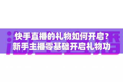 快手直播的礼物如何开启？新手主播零基础开启礼物功能全流程指南