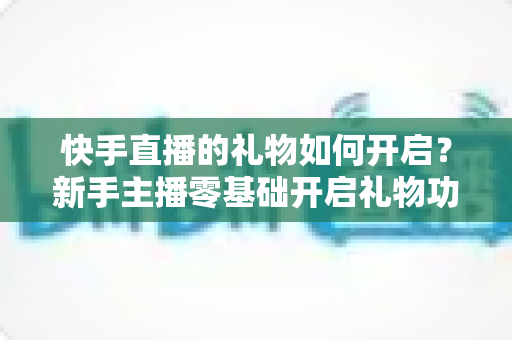 快手直播的礼物如何开启？新手主播零基础开启礼物功能全流程指南