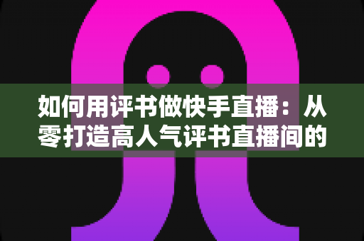 如何用评书做快手直播:从零打造高人气评书直播间的完整实战指南 如何用评书做快手直播:从零打造高人气评书直播间的完整实战指南
