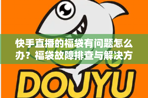 快手直播的福袋有问题怎么办？福袋故障排查与解决方法全攻略