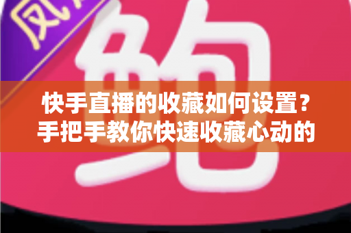 快手直播的收藏如何设置？手把手教你快速收藏心动的直播间，不错过任何精彩内容