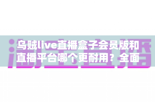 乌贼live直播盒子会员版和直播平台哪个更耐用?全面深度对比解析帮你做出明智选择 乌贼live直播盒子会员版和直播平台哪个更耐用?全面深度对比解析帮你做出明智选择