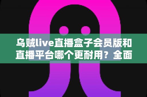 乌贼live直播盒子会员版和直播平台哪个更耐用?全面深度对比解析帮你做出明智选择 乌贼live直播盒子会员版和直播平台哪个更耐用?全面深度对比解析帮你做出明智选择