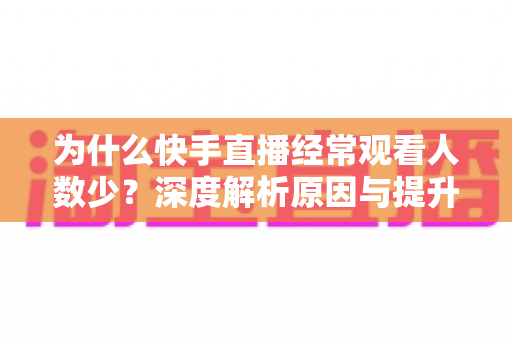 为什么快手直播经常观看人数少?深度解析原因与提升流量实战指南 为什么快手直播经常观看人数少?深度解析原因与提升流量实战指南