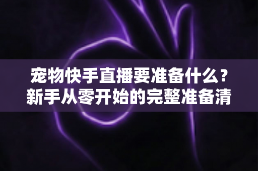 宠物快手直播要准备什么？新手从零开始的完整准备清单与实战指南