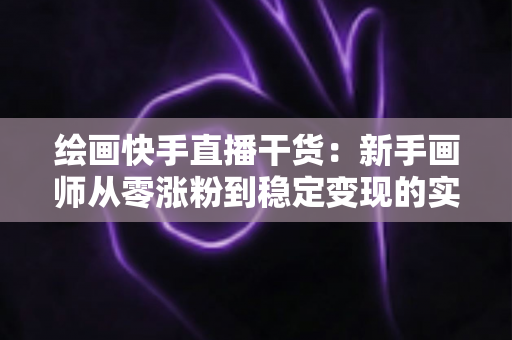 绘画快手直播干货:新手画师从零涨粉到稳定变现的实战指南 绘画快手直播干货:新手画师从零涨粉到稳定变现的实战指南
