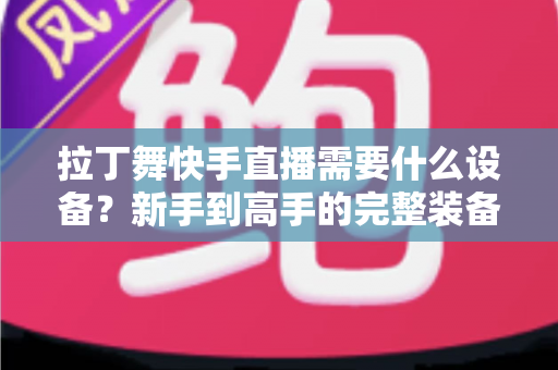 拉丁舞快手直播需要什么设备?新手到高手的完整装备清单与开播指南 拉丁舞快手直播需要什么设备?新手到高手的完整装备清单与开播指南