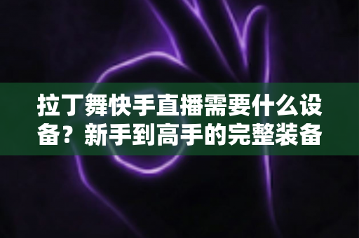 拉丁舞快手直播需要什么设备?新手到高手的完整装备清单与开播指南 拉丁舞快手直播需要什么设备?新手到高手的完整装备清单与开播指南