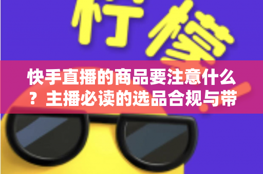 快手直播的商品要注意什么?主播必读的选品合规与带货实战指南 快手直播的商品要注意什么?主播必读的选品合规与带货实战指南