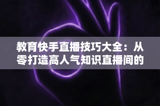 教育快手直播技巧大全:从零打造高人气知识直播间的实战秘籍 教育快手直播技巧大全:从零打造高人气知识直播间的实战秘籍