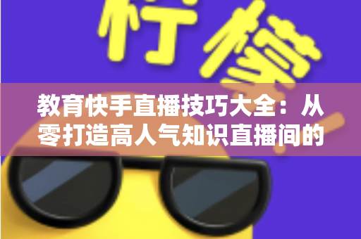 教育快手直播技巧大全:从零打造高人气知识直播间的实战秘籍 教育快手直播技巧大全:从零打造高人气知识直播间的实战秘籍