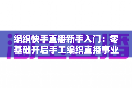 编织快手直播新手入门:零基础开启手工编织直播事业的完整指南 编织快手直播新手入门:零基础开启手工编织直播事业的完整指南