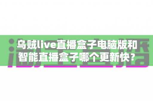乌贼live直播盒子电脑版和智能直播盒子哪个更新快？深度对比解析与选购指南