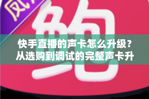 快手直播的声卡怎么升级？从选购到调试的完整声卡升级指南，助你打造专业级直播音效