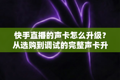 快手直播的声卡怎么升级？从选购到调试的完整声卡升级指南，助你打造专业级直播音效