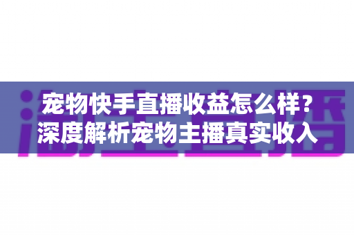 宠物快手直播收益怎么样?深度解析宠物主播真实收入与变现技巧全指南 宠物快手直播收益怎么样?深度解析宠物主播真实收入与变现技巧全指南