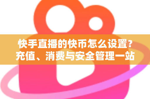 快手直播的快币怎么设置？充值、消费与安全管理一站式全攻略