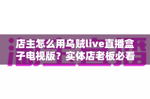 店主怎么用乌贼live直播盒子电视版?实体店老板必看的直播带货实战指南 店主怎么用乌贼live直播盒子电视版?实体店老板必看的直播带货实战指南