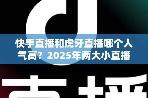快手直播和虎牙直播哪个人气高?2025年两大小直播平台人气深度对比全解析 快手直播和虎牙直播哪个人气高?2025年两大小直播平台人气深度对比全解析