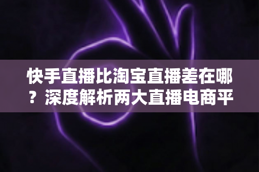 快手直播比淘宝直播差在哪？深度解析两大直播电商平台的真实差距与选择建议