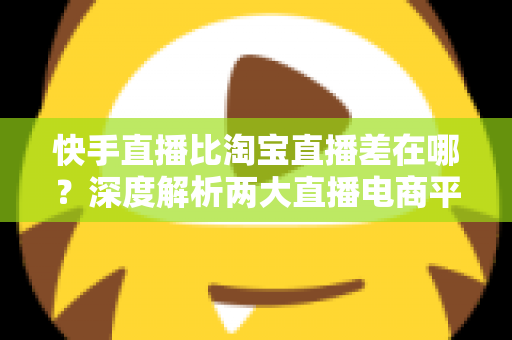 快手直播比淘宝直播差在哪？深度解析两大直播电商平台的真实差距与选择建议
