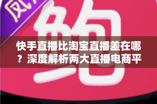 快手直播比淘宝直播差在哪？深度解析两大直播电商平台的真实差距与选择建议