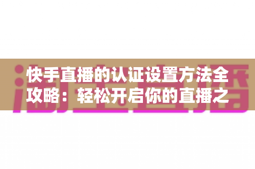 快手直播的认证设置方法全攻略:轻松开启你的直播之旅 快手直播的认证设置方法全攻略:轻松开启你的直播之旅