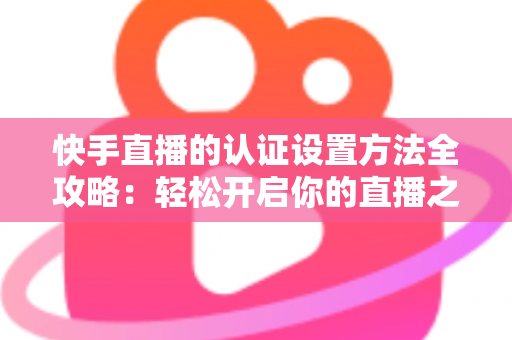 快手直播的认证设置方法全攻略:轻松开启你的直播之旅 快手直播的认证设置方法全攻略:轻松开启你的直播之旅