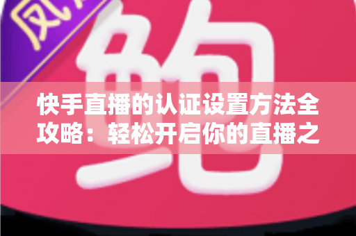 快手直播的认证设置方法全攻略:轻松开启你的直播之旅 快手直播的认证设置方法全攻略:轻松开启你的直播之旅