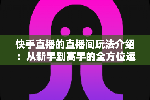 快手直播的直播间玩法介绍：从新手到高手的全方位运营指南