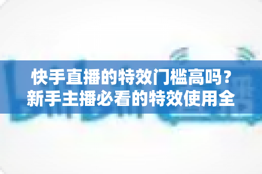 快手直播的特效门槛高吗?新手主播必看的特效使用全攻略与实操指南 快手直播的特效门槛高吗?新手主播必看的特效使用全攻略与实操指南