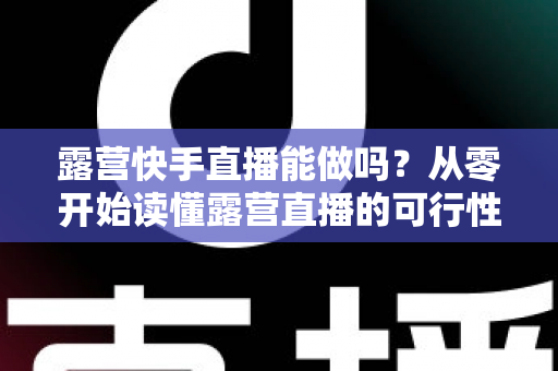 露营快手直播能做吗？从零开始读懂露营直播的可行性、玩法与变现全攻略