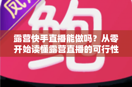 露营快手直播能做吗？从零开始读懂露营直播的可行性、玩法与变现全攻略