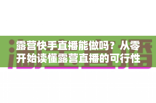 露营快手直播能做吗？从零开始读懂露营直播的可行性、玩法与变现全攻略