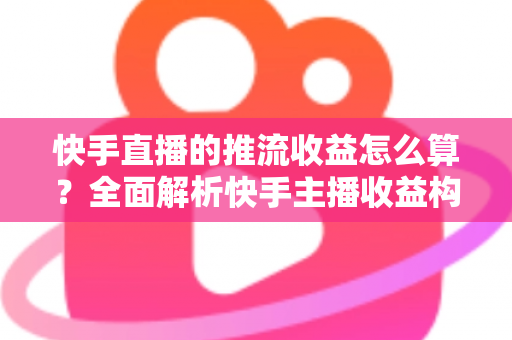 快手直播的推流收益怎么算？全面解析快手主播收益构成、分成规则与提现指南