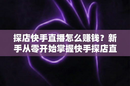 探店快手直播怎么赚钱？新手从零开始掌握快手探店直播变现全攻略