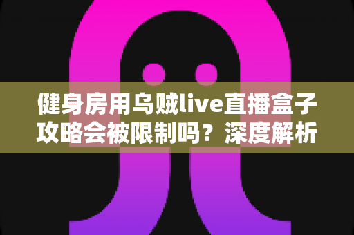 健身房用乌贼live直播盒子攻略会被限制吗?深度解析平台规则与合规直播全指南 健身房用乌贼live直播盒子攻略会被限制吗?深度解析平台规则与合规直播全指南