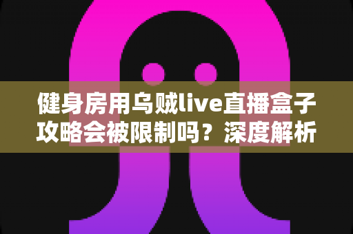健身房用乌贼live直播盒子攻略会被限制吗？深度解析平台规则与合规直播全指南