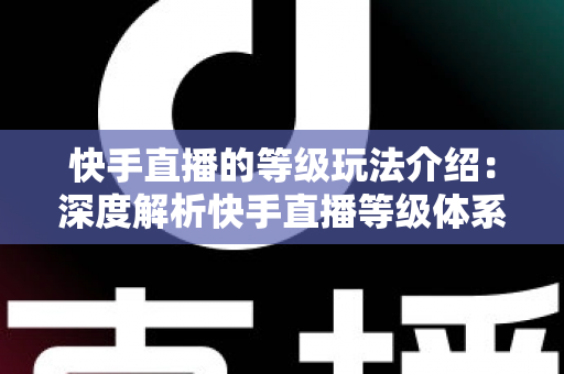 快手直播的等级玩法介绍:深度解析快手直播等级体系、升级攻略与实战技巧全指南 快手直播的等级玩法介绍:深度解析快手直播等级体系、升级攻略与实战技巧全指南