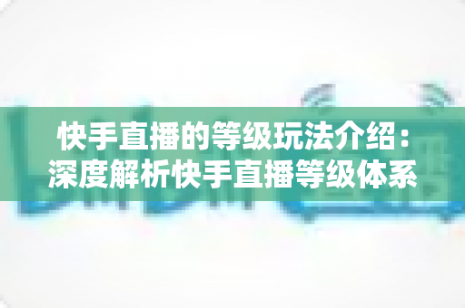 快手直播的等级玩法介绍:深度解析快手直播等级体系、升级攻略与实战技巧全指南 快手直播的等级玩法介绍:深度解析快手直播等级体系、升级攻略与实战技巧全指南