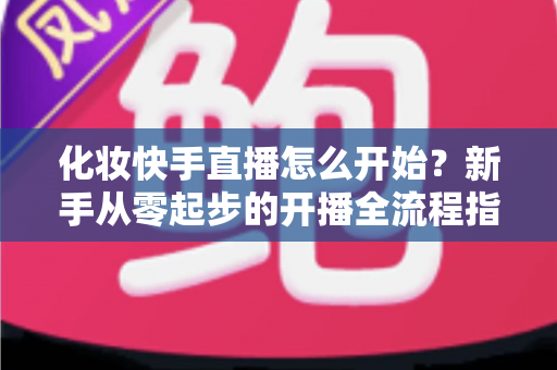 化妆快手直播怎么开始?新手从零起步的开播全流程指南 化妆快手直播怎么开始?新手从零起步的开播全流程指南