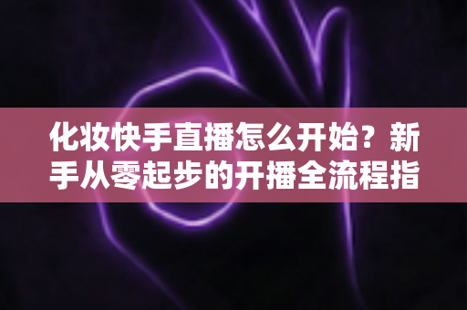 化妆快手直播怎么开始？新手从零起步的开播全流程指南