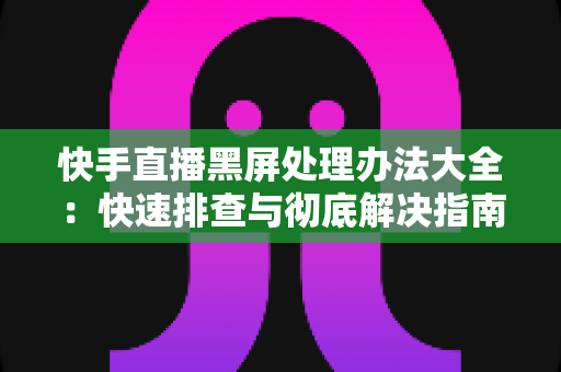 快手直播黑屏处理办法大全：快速排查与彻底解决指南，让您的直播画面恢复正常