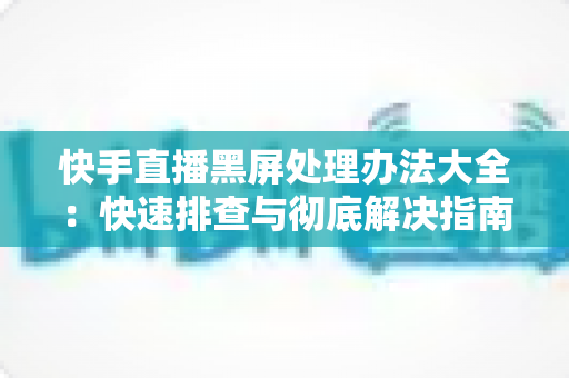 快手直播黑屏处理办法大全：快速排查与彻底解决指南，让您的直播画面恢复正常