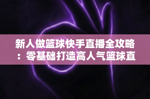 新人做篮球快手直播全攻略：零基础打造高人气篮球直播间的实战指南