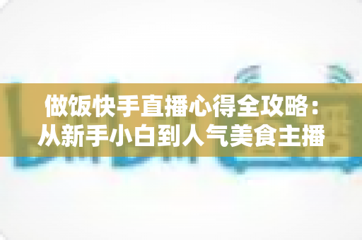 做饭快手直播心得全攻略:从新手小白到人气美食主播的实战经验分享 做饭快手直播心得全攻略:从新手小白到人气美食主播的实战经验分享