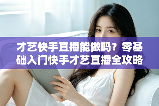 才艺快手直播能做吗？零基础入门快手才艺直播全攻略与变现秘籍大公开