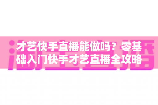 才艺快手直播能做吗？零基础入门快手才艺直播全攻略与变现秘籍大公开