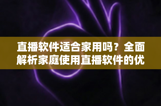 直播软件适合家用吗?全面解析家庭使用直播软件的优势、风险与选择指南 直播软件适合家用吗?全面解析家庭使用直播软件的优势、风险与选择指南